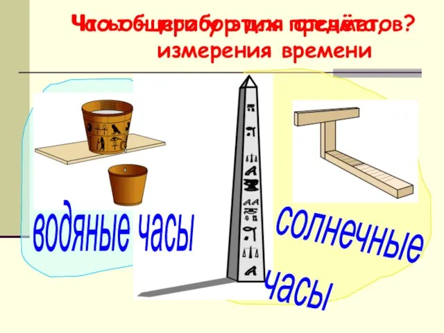 Что общего у этих предметов? Часы - прибор для отсчёта, измерения времени водяные часы солнечные часы