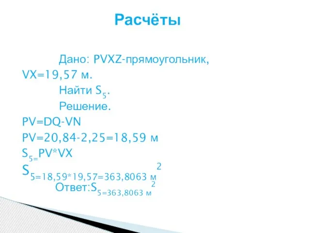 Дано: PVXZ-прямоугольник, VX=19,57 м. Найти S5. Решение. PV=DQ-VN PV=20,84-2,25=18,59 м S5=PV*VX S5=18,59*19,57=363,8063 м2 Ответ:S5=363,8063 м2 Расчёты