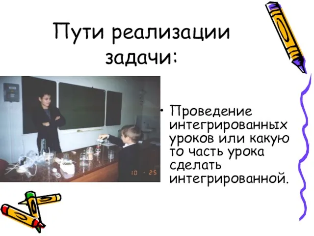 Пути реализации задачи: Проведение интегрированных уроков или какую то часть урока сделать интегрированной.