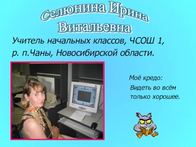 Учитель начальных классов, ЧСОШ 1, р. п.Чаны, Новосибирской области. Моё кредо: Видеть во всём только хорошее.