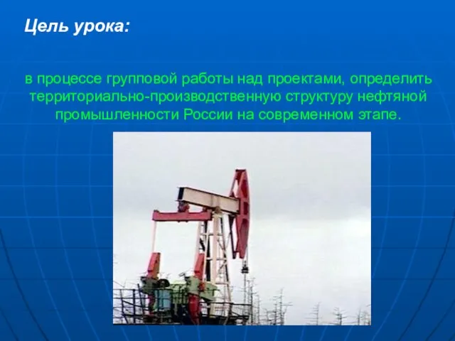 Цель урока: в процессе групповой работы над проектами, определить территориально-производственную структуру нефтяной