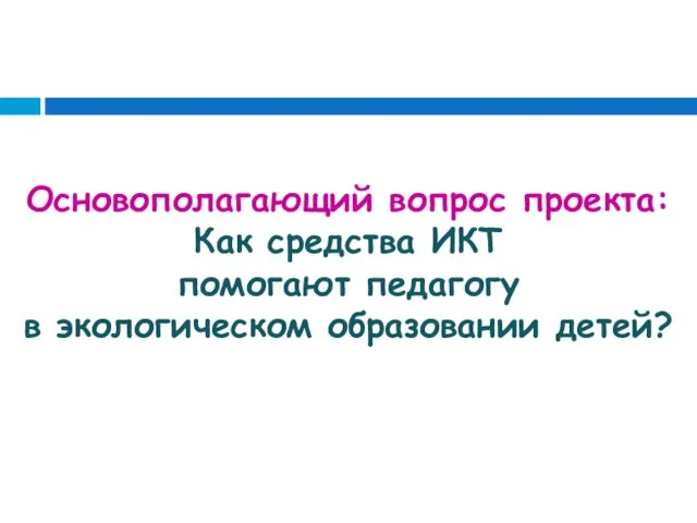 Основополагающий вопрос проекта: Как средства ИКТ помогают педагогу в экологическом образовании детей?