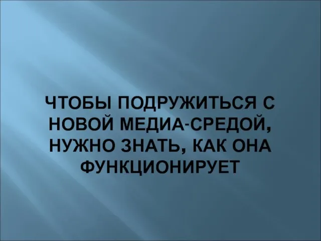 ЧТОБЫ ПОДРУЖИТЬСЯ С НОВОЙ МЕДИА-СРЕДОЙ, НУЖНО ЗНАТЬ, КАК ОНА ФУНКЦИОНИРУЕТ