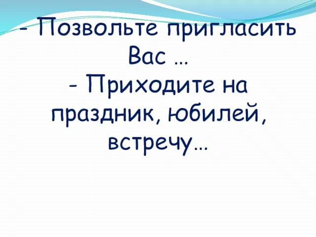 - Позвольте пригласить Вас … - Приходите на праздник, юбилей, встречу…