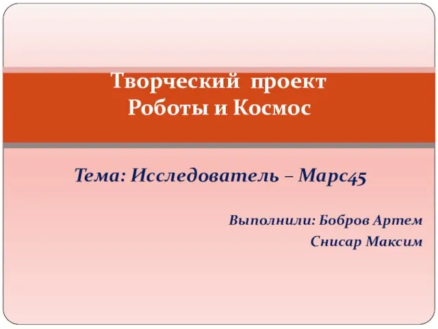 Тема: Исследователь – Марс45 Выполнили: Бобров Артем Снисар Максим Творческий проект Роботы и Космос