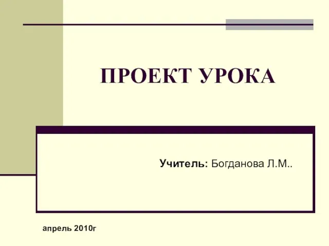 ПРОЕКТ УРОКА Учитель: Богданова Л.М.. апрель 2010г