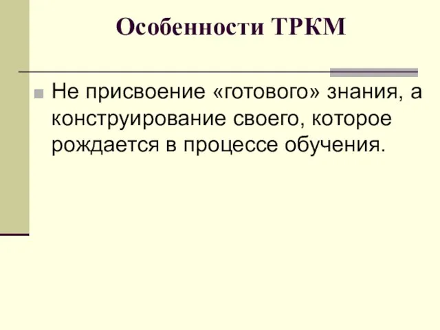 Особенности ТРКМ Не присвоение «готового» знания, а конструирование своего, которое рождается в процессе обучения.