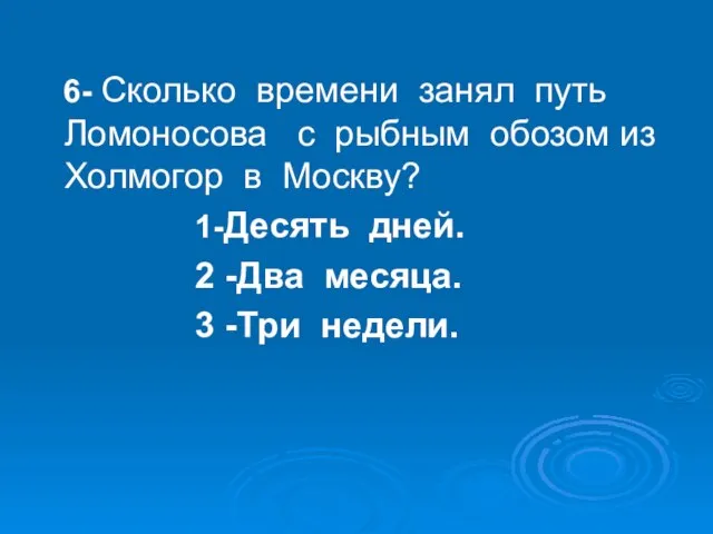 6- Сколько времени занял путь Ломоносова с рыбным обозом из Холмогор в