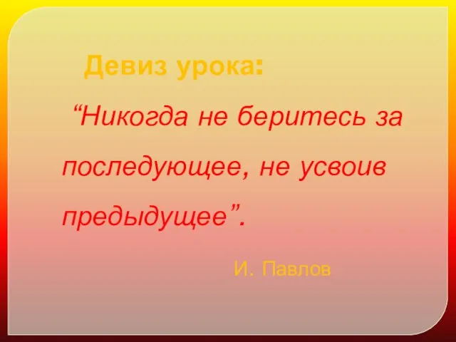 Девиз урока: “Никогда не беритесь за последующее, не усвоив предыдущее”. И. Павлов