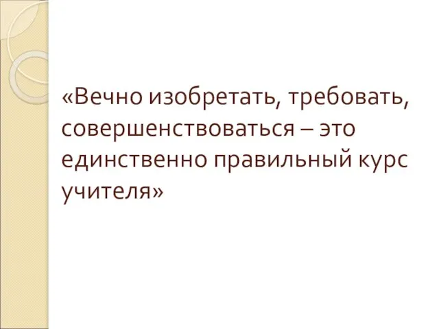 «Вечно изобретать, требовать, совершенствоваться – это единственно правильный курс учителя»