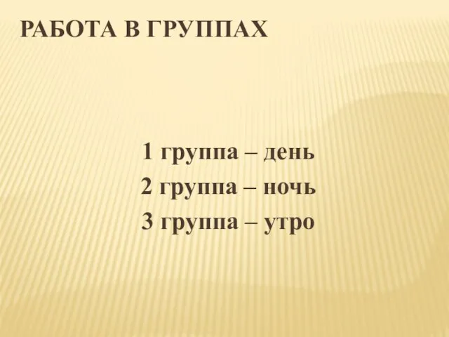 РАБОТА В ГРУППАХ 1 группа – день 2 группа – ночь 3 группа – утро