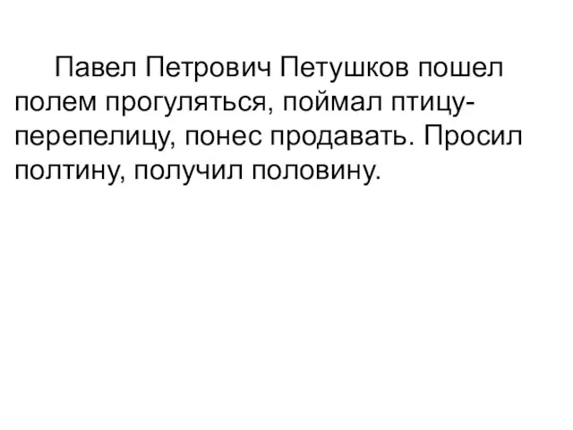 Павел Петрович Петушков пошел полем прогуляться, поймал птицу- перепелицу, понес продавать. Просил полтину, получил половину.