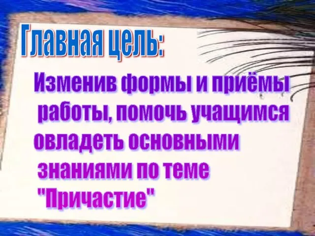 Главная цель: Изменив формы и приёмы работы, помочь учащимся овладеть основными знаниями по теме "Причастие"