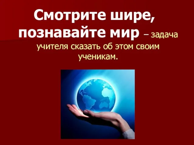 Смотрите шире, познавайте мир – задача учителя сказать об этом своим ученикам.