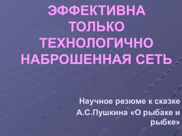 ЭФФЕКТИВНА ТОЛЬКО ТЕХНОЛОГИЧНО НАБРОШЕННАЯ СЕТЬ Научное резюме к сказке А.С.Пушкина «О рыбаке и рыбке»