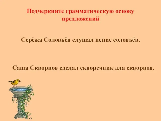 Подчеркните грамматическую основу предложений Серёжа Соловьёв слушал пение соловьёв. Саша Скворцов сделал скворечник для скворцов.