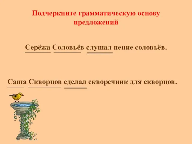 Подчеркните грамматическую основу предложений Серёжа Соловьёв слушал пение соловьёв. Саша Скворцов сделал скворечник для скворцов.