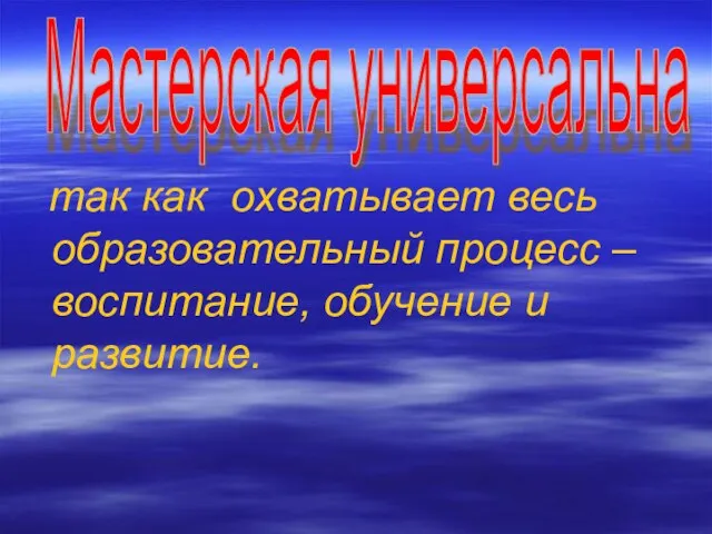 так как охватывает весь образовательный процесс – воспитание, обучение и развитие. Мастерская универсальна