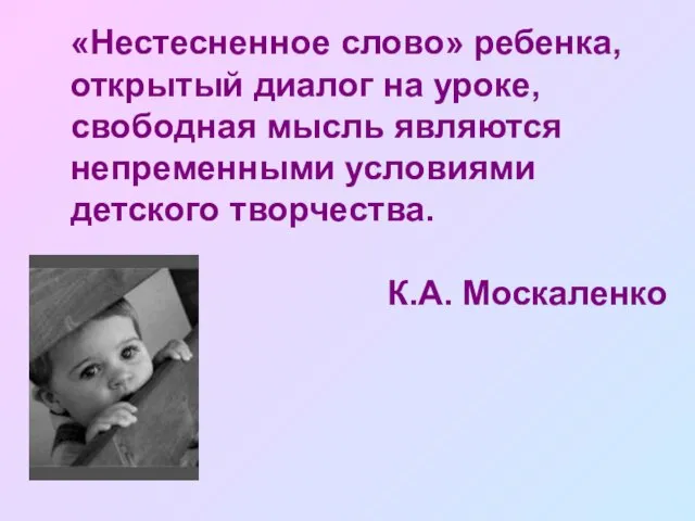 «Нестесненное слово» ребенка, открытый диалог на уроке, свободная мысль являются непременными условиями детского творчества. К.А. Москаленко