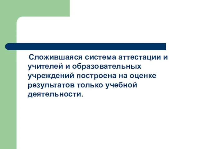 Сложившаяся система аттестации и учителей и образовательных учреждений построена на оценке результатов только учебной деятельности.