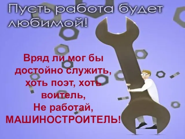 Вряд ли мог бы достойно служить, хоть поэт, хоть воитель, Не работай, МАШИНОСТРОИТЕЛЬ!