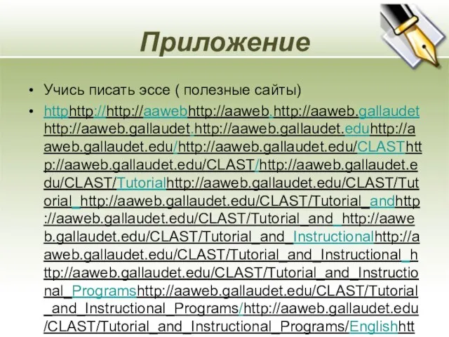 Приложение Учись писать эссе ( полезные сайты) httphttp://http://aawebhttp://aaweb.http://aaweb.gallaudethttp://aaweb.gallaudet.http://aaweb.gallaudet.eduhttp://aaweb.gallaudet.edu/http://aaweb.gallaudet.edu/CLASThttp://aaweb.gallaudet.edu/CLAST/http://aaweb.gallaudet.edu/CLAST/Tutorialhttp://aaweb.gallaudet.edu/CLAST/Tutorial_http://aaweb.gallaudet.edu/CLAST/Tutorial_andhttp://aaweb.gallaudet.edu/CLAST/Tutorial_and_http://aaweb.gallaudet.edu/CLAST/Tutorial_and_Instructionalhttp://aaweb.gallaudet.edu/CLAST/Tutorial_and_Instructional_http://aaweb.gallaudet.edu/CLAST/Tutorial_and_Instructional_Programshttp://aaweb.gallaudet.edu/CLAST/Tutorial_and_Instructional_Programs/http://aaweb.gallaudet.edu/CLAST/Tutorial_and_Instructional_Programs/Englishhttp://aaweb.gallaudet.edu/CLAST/Tutorial_and_Instructional_Programs/English_http://aaweb.gallaudet.edu/CLAST/Tutorial_and_Instructional_Programs/English_Workshttp://aaweb.gallaudet.edu/CLAST/Tutorial_and_Instructional_Programs/English_Works/http://aaweb.gallaudet.edu/CLAST/Tutorial_and_Instructional_Programs/English_Works/Writinghttp://aaweb.gallaudet.edu/CLAST/Tutorial_and_Instructional_Programs/English_Works/Writing/http://aaweb.gallaudet.edu/CLAST/Tutorial_and_Instructional_Programs/English_Works/Writing/Essayshttp://aaweb.gallaudet.edu/CLAST/Tutorial_and_Instructional_Programs/English_Works/Writing/Essays.http://aaweb.gallaudet.edu/CLAST/Tutorial_and_Instructional_Programs/English_Works/Writing/Essays.html http://www.usingenglish.com/resources/essays/ Методическое письмо Федеральной