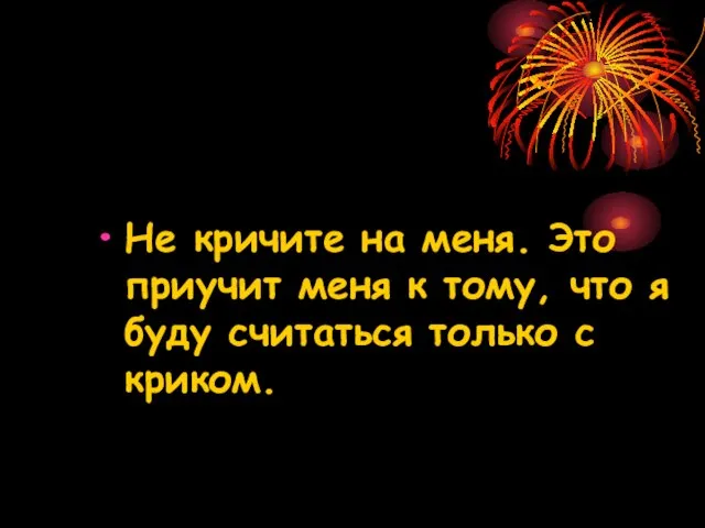 Не кричите на меня. Это приучит меня к тому, что я буду считаться только с криком.