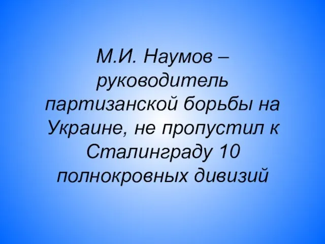 М.И. Наумов – руководитель партизанской борьбы на Украине, не пропустил к Сталинграду 10 полнокровных дивизий