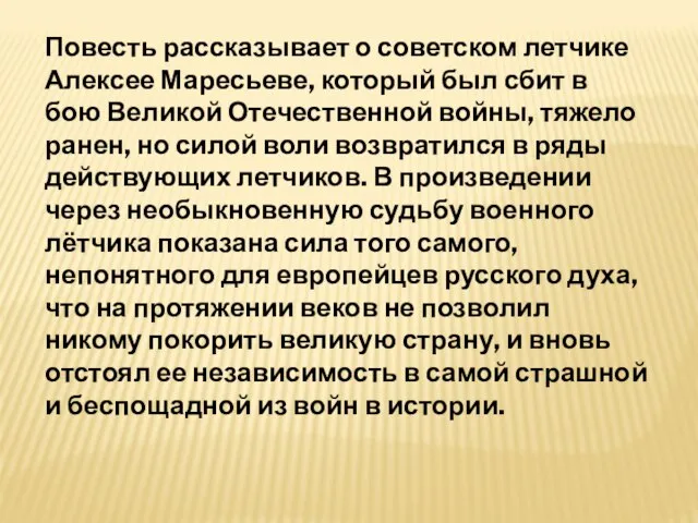 Повесть рассказывает о советском летчике Алексее Маресьеве, который был сбит в бою