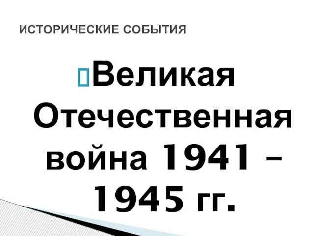 Великая Отечественная война 1941 – 1945 гг. ИСТОРИЧЕСКИЕ СОБЫТИЯ