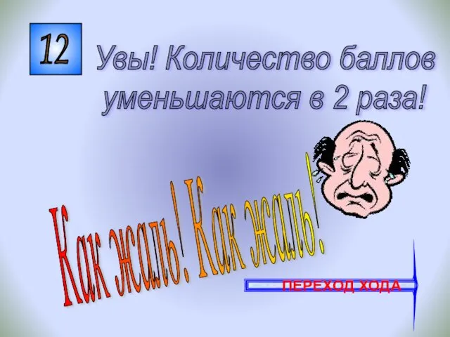 12 Как жаль! Как жаль! Увы! Количество баллов уменьшаются в 2 раза! ПЕРЕХОД ХОДА