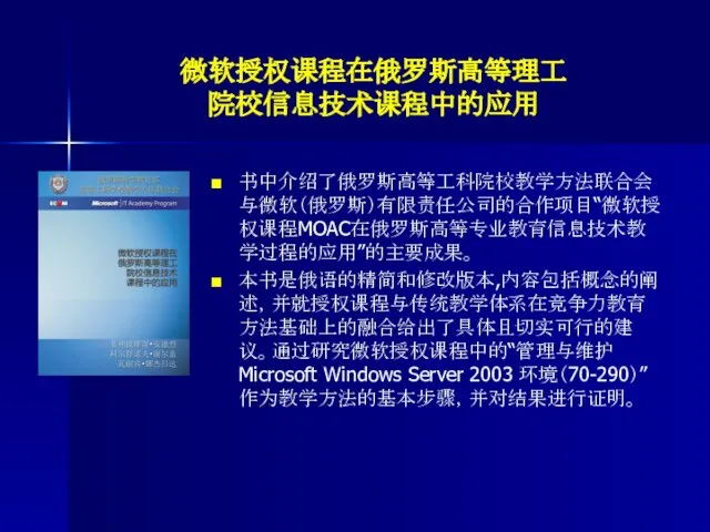 微软授权课程在俄罗斯高等理工 院校信息技术课程中的应用 书中介绍了俄罗斯高等工科院校教学方法联合会与微软（俄罗斯）有限责任公司的合作项目“微软授权课程MOAC在俄罗斯高等专业教育信息技术教学过程的应用”的主要成果。 本书是俄语的精简和修改版本,内容包括概念的阐述，并就授权课程与传统教学体系在竞争力教育方法基础上的融合给出了具体且切实可行的建议。通过研究微软授权课程中的“管理与维护 Microsoft Windows Server 2003 环境（70-290）”作为教学方法的基本步骤，并对结果进行证明。