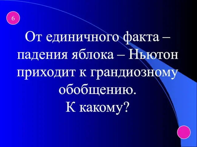 6 От единичного факта – падения яблока – Ньютон приходит к грандиозному обобщению. К какому?