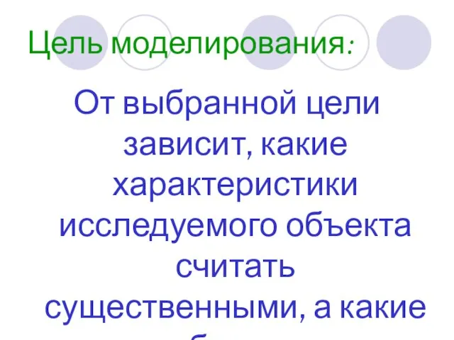 Цель моделирования: От выбранной цели зависит, какие характеристики исследуемого объекта считать существенными, а какие отбросить