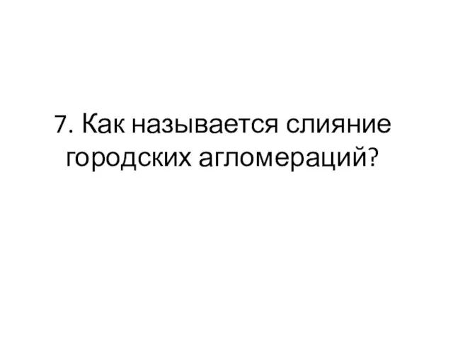 7. Как называется слияние городских агломераций?