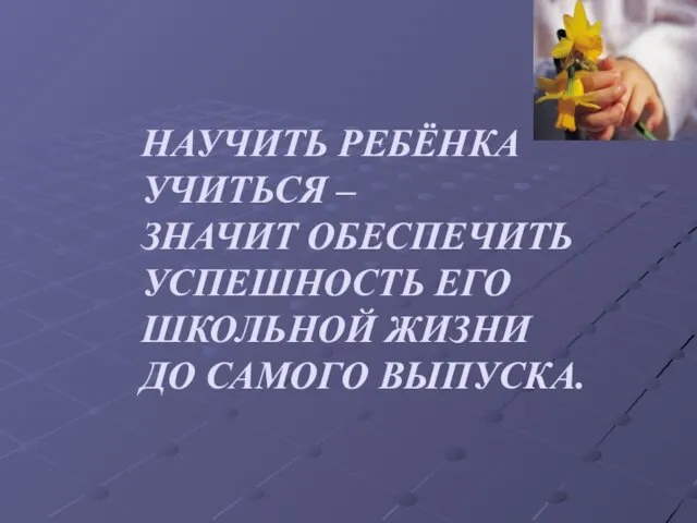 НАУЧИТЬ РЕБЁНКА УЧИТЬСЯ – ЗНАЧИТ ОБЕСПЕЧИТЬ УСПЕШНОСТЬ ЕГО ШКОЛЬНОЙ ЖИЗНИ ДО САМОГО ВЫПУСКА.