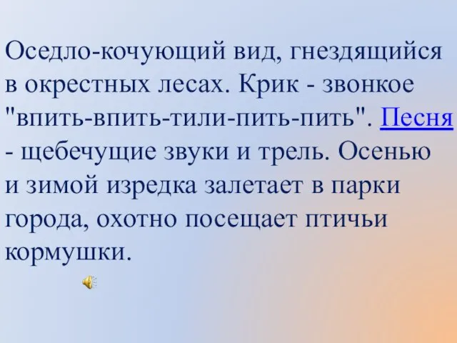 Оседло-кочующий вид, гнездящийся в окрестных лесах. Крик - звонкое "впить-впить-тили-пить-пить". Песня -