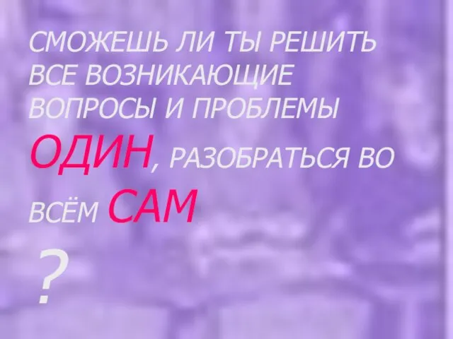 СМОЖЕШЬ ЛИ ТЫ РЕШИТЬ ВСЕ ВОЗНИКАЮЩИЕ ВОПРОСЫ И ПРОБЛЕМЫ ОДИН, РАЗОБРАТЬСЯ ВО ВСЁМ САМ ?