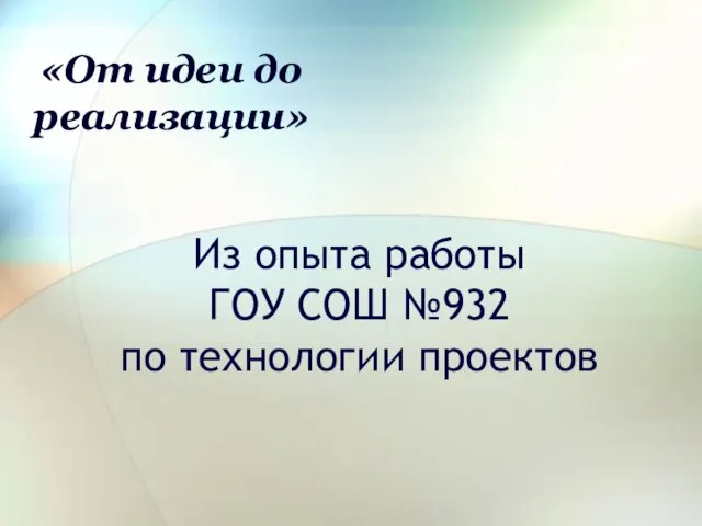 Из опыта работы ГОУ СОШ №932 по технологии проектов «От идеи до реализации»