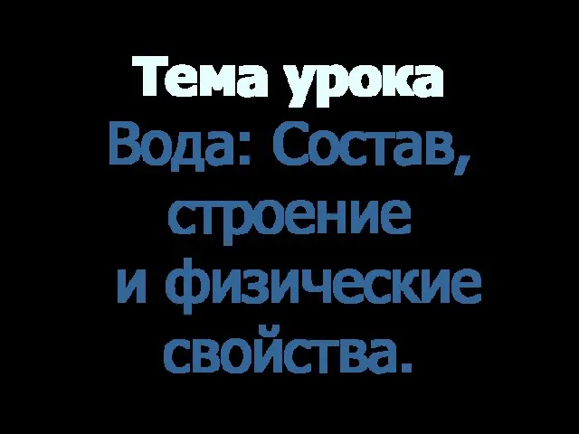 Тема урока Вода: Состав, строение и физические свойства.