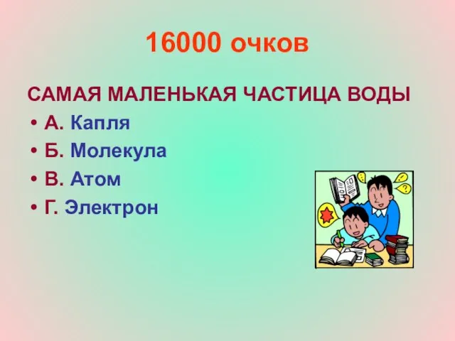 16000 очков САМАЯ МАЛЕНЬКАЯ ЧАСТИЦА ВОДЫ А. Капля Б. Молекула В. Атом Г. Электрон