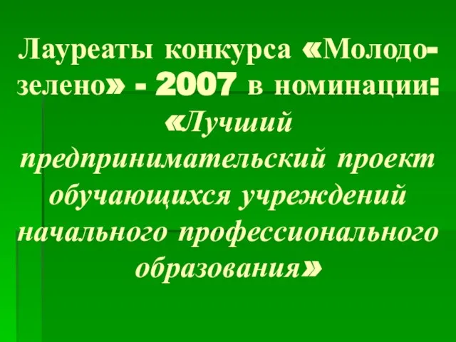 Лауреаты конкурса «Молодо-зелено» - 2007 в номинации: «Лучший предпринимательский проект обучающихся учреждений начального профессионального образования»