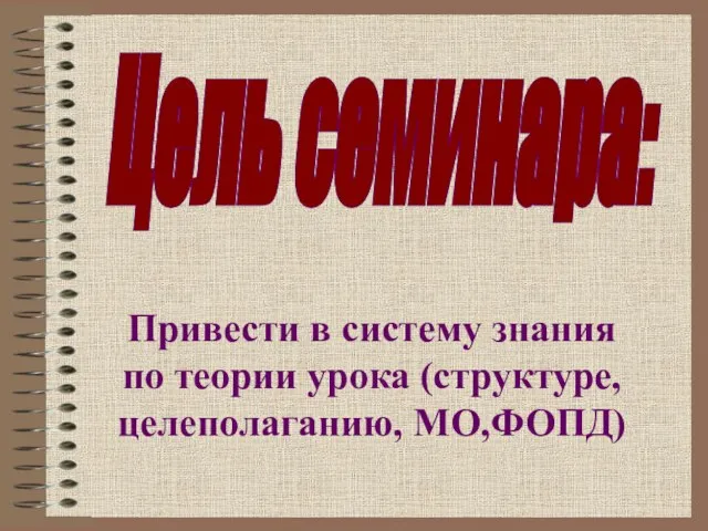 Привести в систему знания по теории урока (структуре, целеполаганию, МО,ФОПД) Цель семинара: