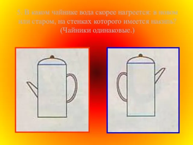 5. В каком чайнике вода скорее нагреется: в новом или старом, на