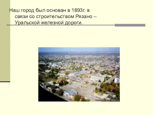 Наш город был основан в 1893г. в связи со строительством Рязано – Уральской железной дороги.