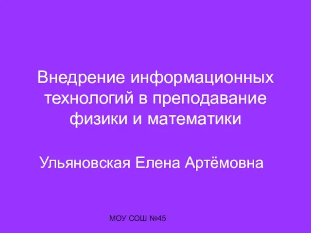 МОУ СОШ №45 Внедрение информационных технологий в преподавание физики и математики Ульяновская Елена Артёмовна