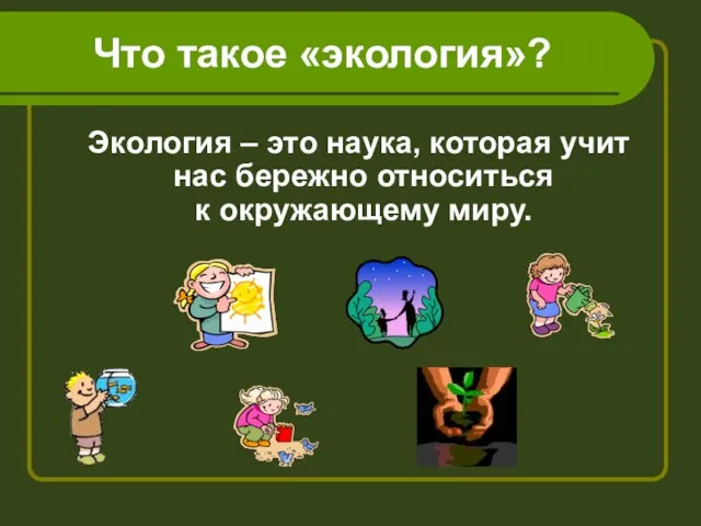 Что такое «экология»? Экология – это наука, которая учит нас бережно относиться к окружающему миру.