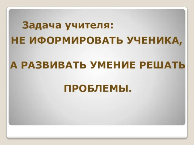 Задача учителя: НЕ ИФОРМИРОВАТЬ УЧЕНИКА, А РАЗВИВАТЬ УМЕНИЕ РЕШАТЬ ПРОБЛЕМЫ.