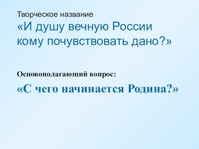 Творческое название: «И душу вечную России кому почувствовать дано?» Основополагающий вопрос: «С чего начинается Родина?»