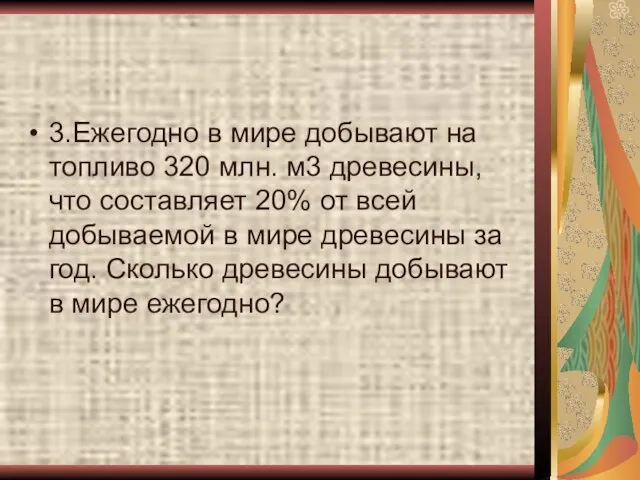 3.Ежегодно в мире добывают на топливо 320 млн. м3 древесины, что составляет